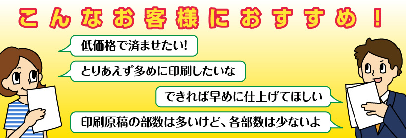 こんなお客様におすすめ!・低価格で済ませたい!・とりあえず多めに印刷したいな・できれば早めに仕上げてほしい・印刷原稿の部数は多いけど、各部数は少ないよ